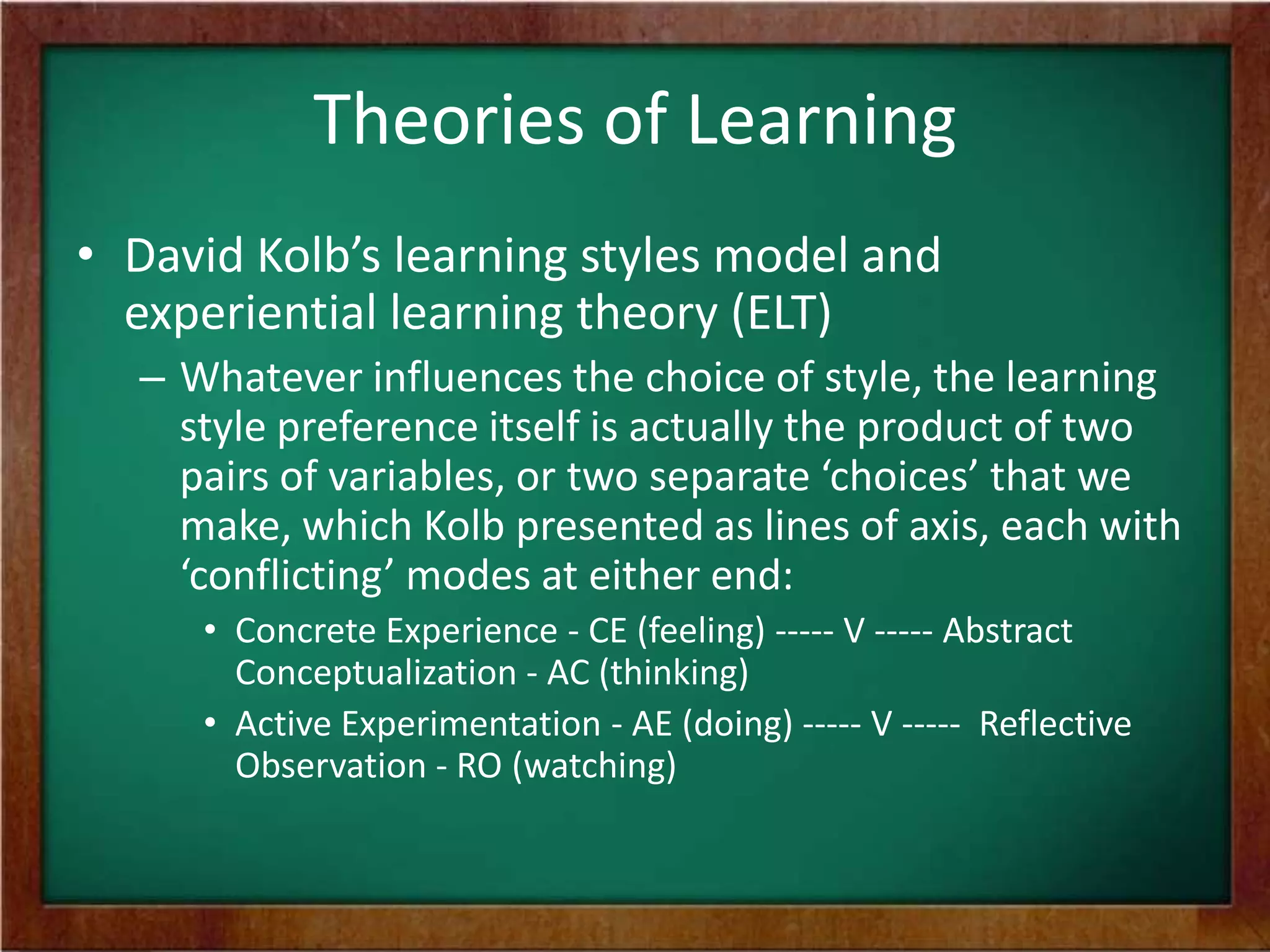 Theories of Learning
• David Kolb’s learning styles model and
experiential learning theory (ELT)
– Whatever influences the choice of style, the learning
style preference itself is actually the product of two
pairs of variables, or two separate ‘choices’ that we
make, which Kolb presented as lines of axis, each with
‘conflicting’ modes at either end:
• Concrete Experience - CE (feeling) ----- V ----- Abstract
Conceptualization - AC (thinking)
• Active Experimentation - AE (doing) ----- V ----- Reflective
Observation - RO (watching)

 