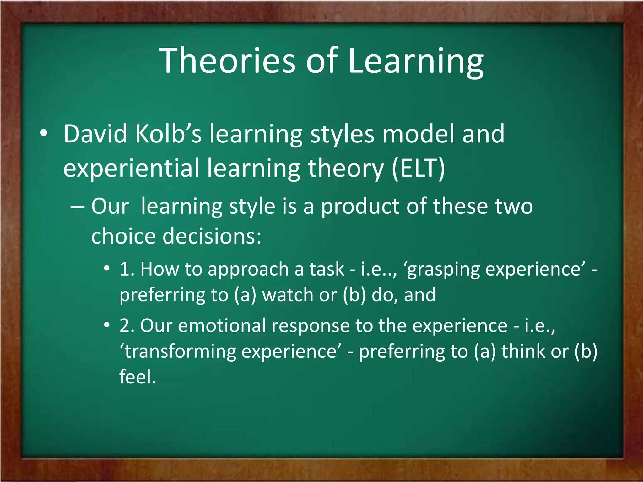 Theories of Learning
• David Kolb’s learning styles model and
experiential learning theory (ELT)
– Our learning style is a product of these two
choice decisions:
• 1. How to approach a task - i.e.., ‘grasping experience’ preferring to (a) watch or (b) do, and
• 2. Our emotional response to the experience - i.e.,
‘transforming experience’ - preferring to (a) think or (b)
feel.

 