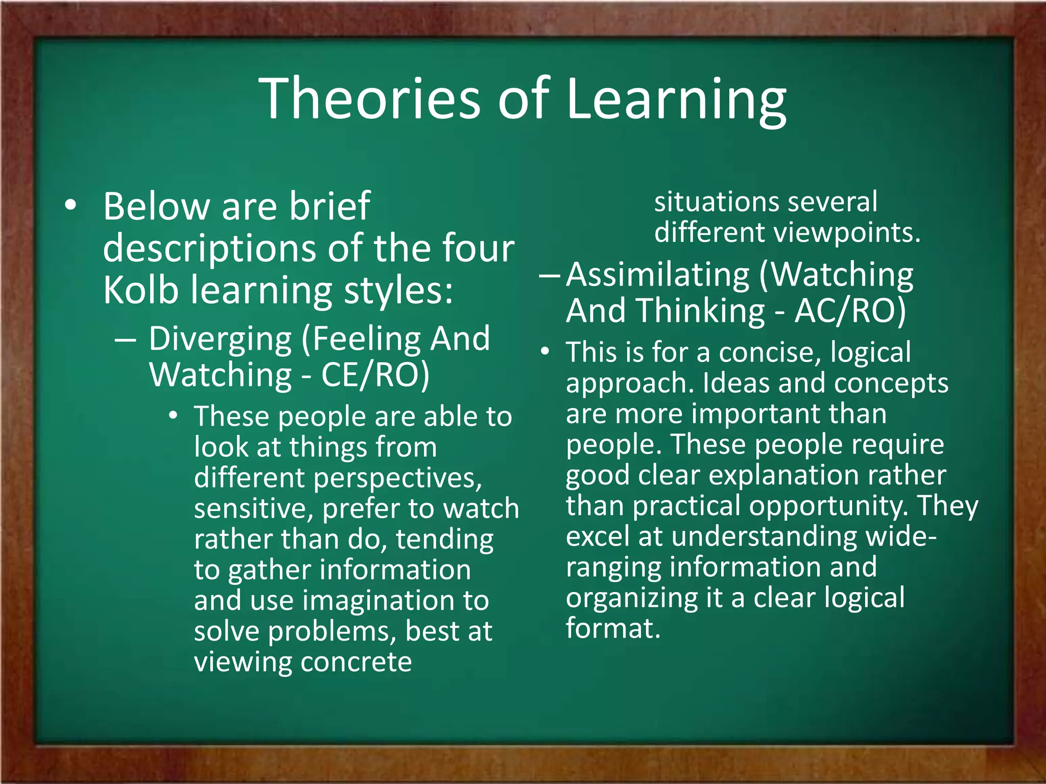 Theories of Learning
situations several
• Below are brief
different viewpoints.
descriptions of the four
– Assimilating (Watching
Kolb learning styles:
And Thinking - AC/RO)

– Diverging (Feeling And
Watching - CE/RO)

• This is for a concise, logical
approach. Ideas and concepts
are more important than
• These people are able to
people. These people require
look at things from
good clear explanation rather
different perspectives,
sensitive, prefer to watch than practical opportunity. They
excel at understanding widerather than do, tending
ranging information and
to gather information
organizing it a clear logical
and use imagination to
format.
solve problems, best at
viewing concrete

 
