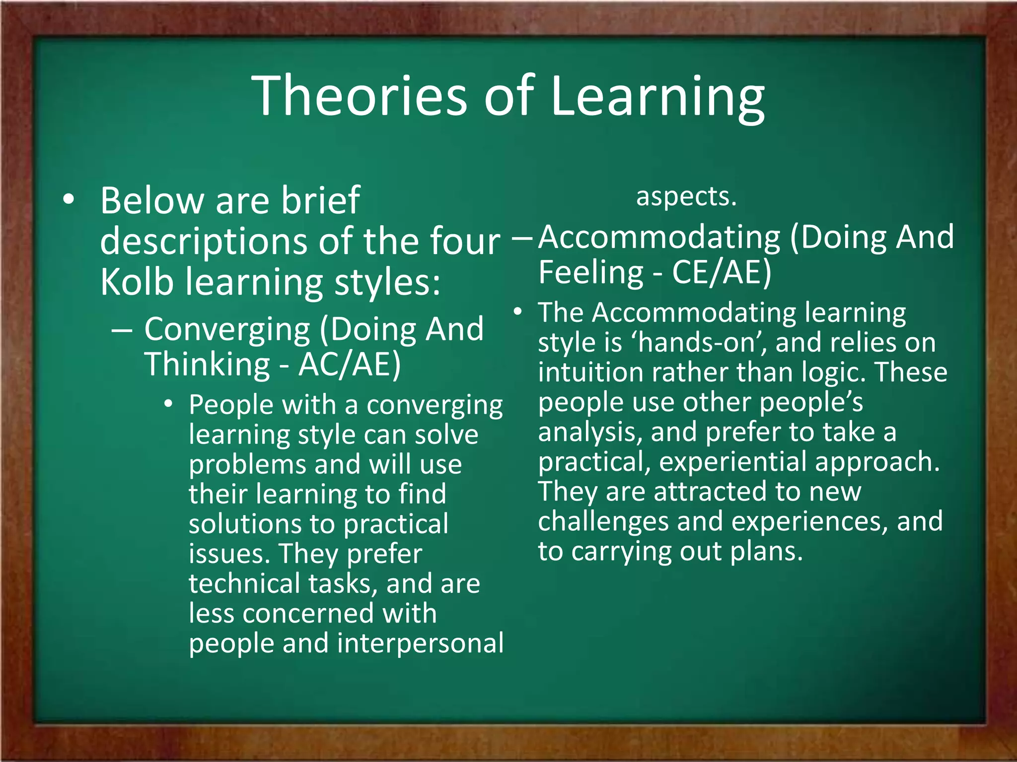 Theories of Learning
aspects.
• Below are brief
descriptions of the four – Accommodating (Doing And
Feeling - CE/AE)
Kolb learning styles:

– Converging (Doing And • The Accommodating learningon
style is ‘hands-on’, and relies
Thinking - AC/AE)
intuition rather than logic. These
• People with a converging
learning style can solve
problems and will use
their learning to find
solutions to practical
issues. They prefer
technical tasks, and are
less concerned with
people and interpersonal

people use other people’s
analysis, and prefer to take a
practical, experiential approach.
They are attracted to new
challenges and experiences, and
to carrying out plans.

 