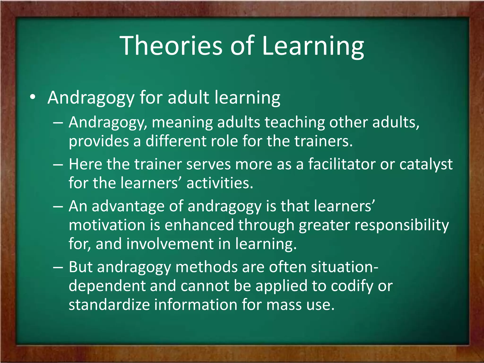 Theories of Learning
• Andragogy for adult learning
– Andragogy, meaning adults teaching other adults,
provides a different role for the trainers.
– Here the trainer serves more as a facilitator or catalyst
for the learners’ activities.
– An advantage of andragogy is that learners’
motivation is enhanced through greater responsibility
for, and involvement in learning.
– But andragogy methods are often situationdependent and cannot be applied to codify or
standardize information for mass use.

 