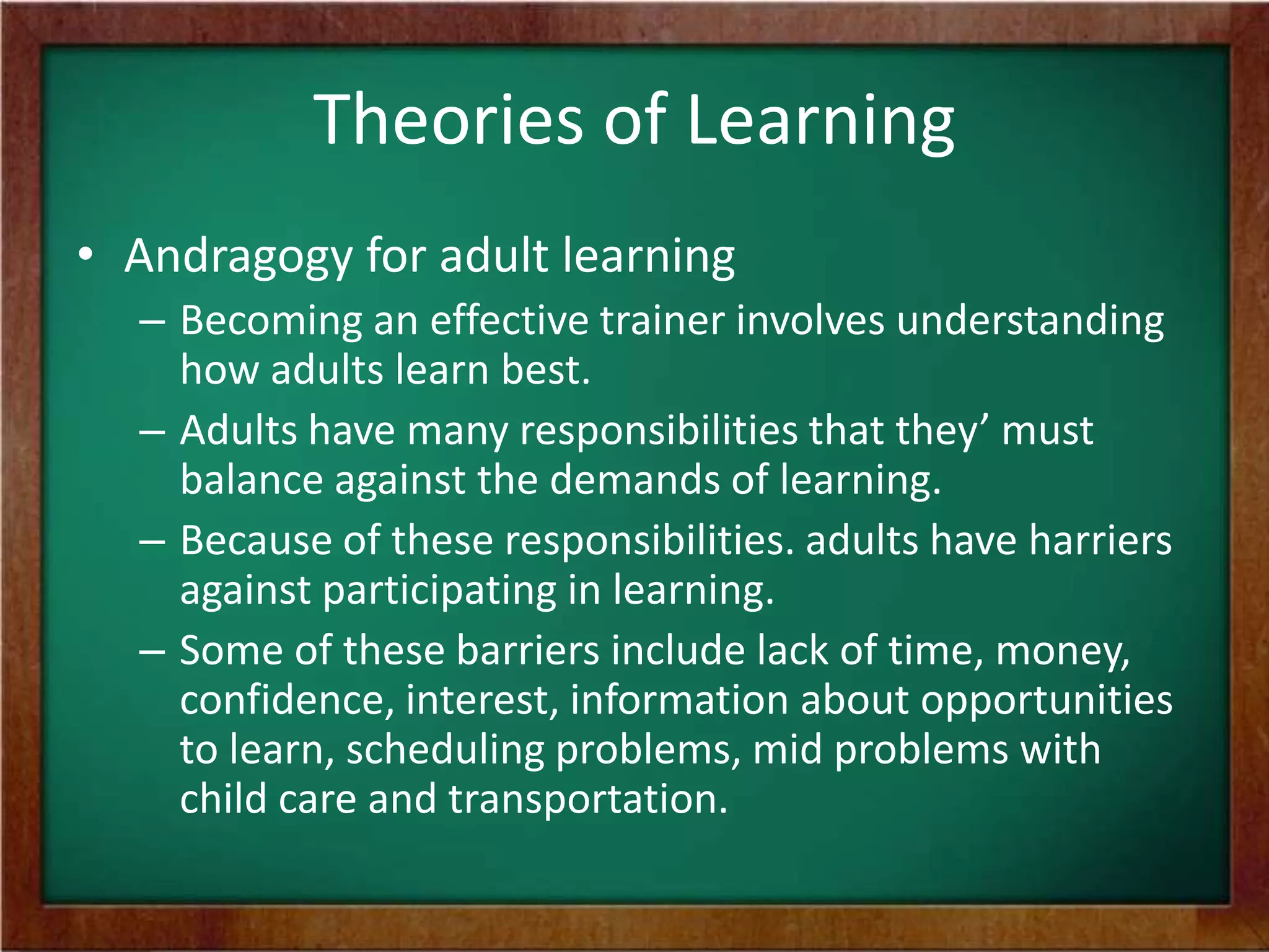 Theories of Learning
• Andragogy for adult learning
– Becoming an effective trainer involves understanding
how adults learn best.
– Adults have many responsibilities that they’ must
balance against the demands of learning.
– Because of these responsibilities. adults have harriers
against participating in learning.
– Some of these barriers include lack of time, money,
confidence, interest, information about opportunities
to learn, scheduling problems, mid problems with
child care and transportation.

 