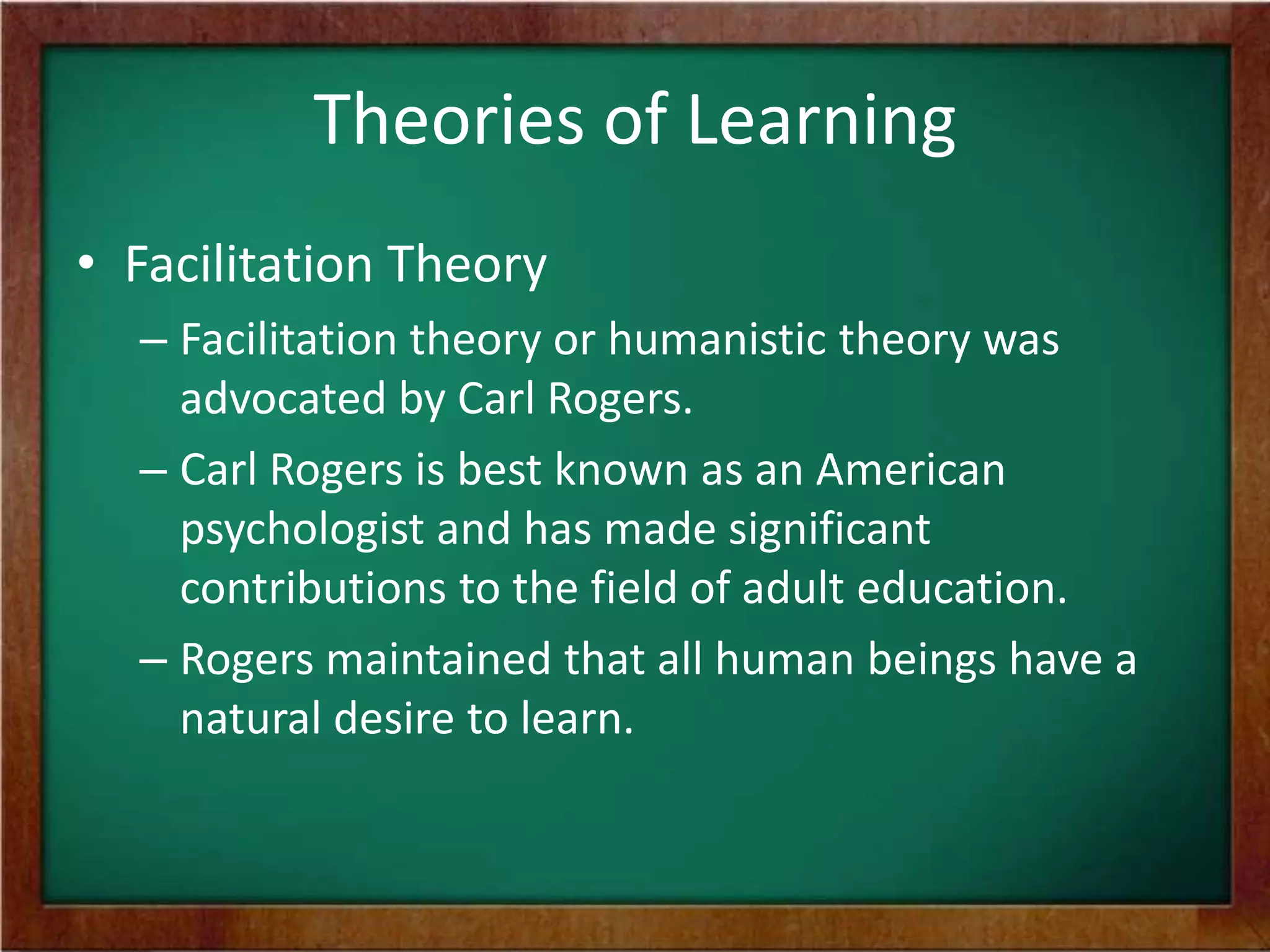 Theories of Learning
• Facilitation Theory
– Facilitation theory or humanistic theory was
advocated by Carl Rogers.
– Carl Rogers is best known as an American
psychologist and has made significant
contributions to the field of adult education.
– Rogers maintained that all human beings have a
natural desire to learn.

 
