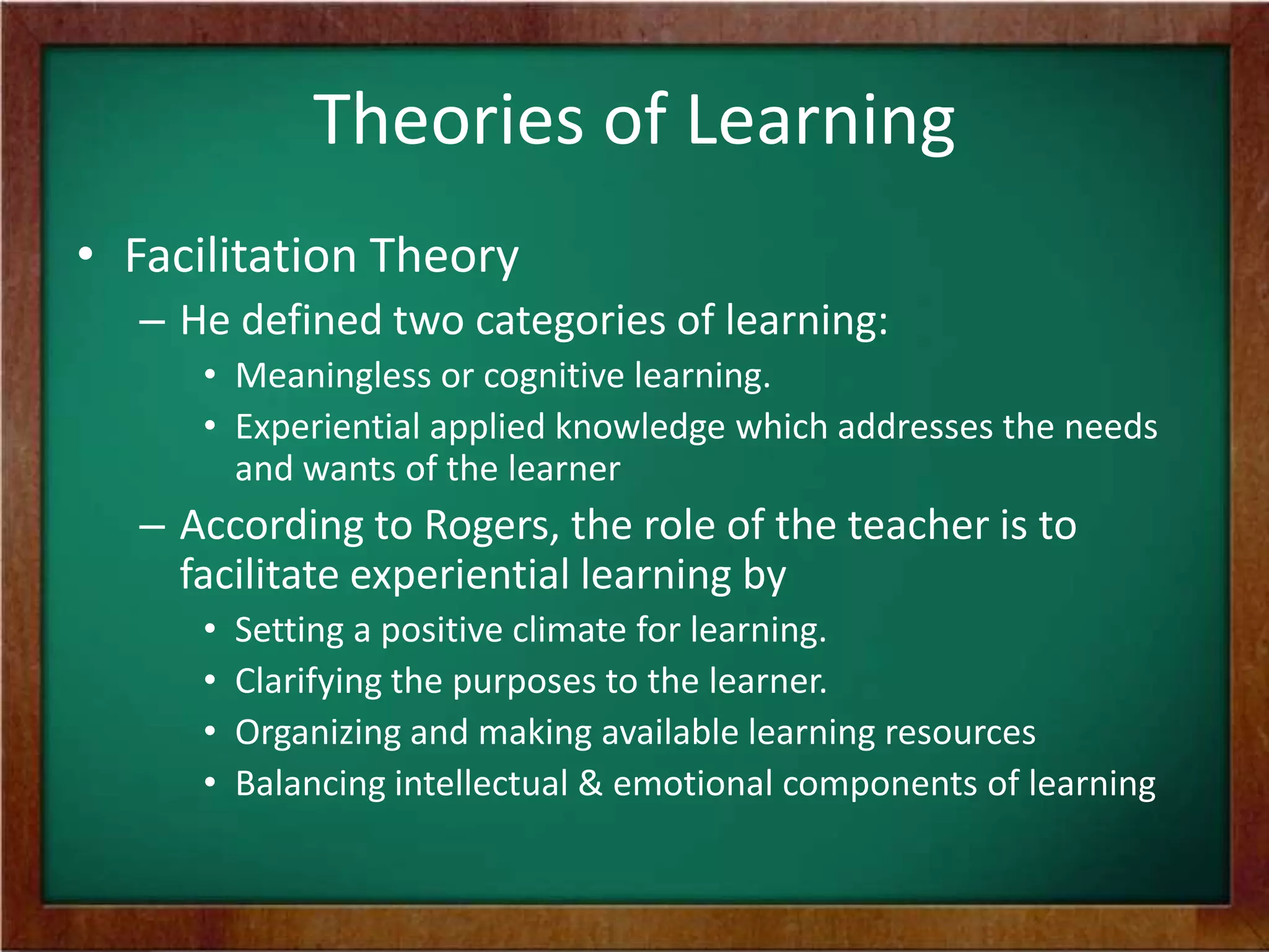 Theories of Learning
• Facilitation Theory
– He defined two categories of learning:
• Meaningless or cognitive learning.
• Experiential applied knowledge which addresses the needs
and wants of the learner

– According to Rogers, the role of the teacher is to
facilitate experiential learning by
•
•
•
•

Setting a positive climate for learning.
Clarifying the purposes to the learner.
Organizing and making available learning resources
Balancing intellectual & emotional components of learning

 