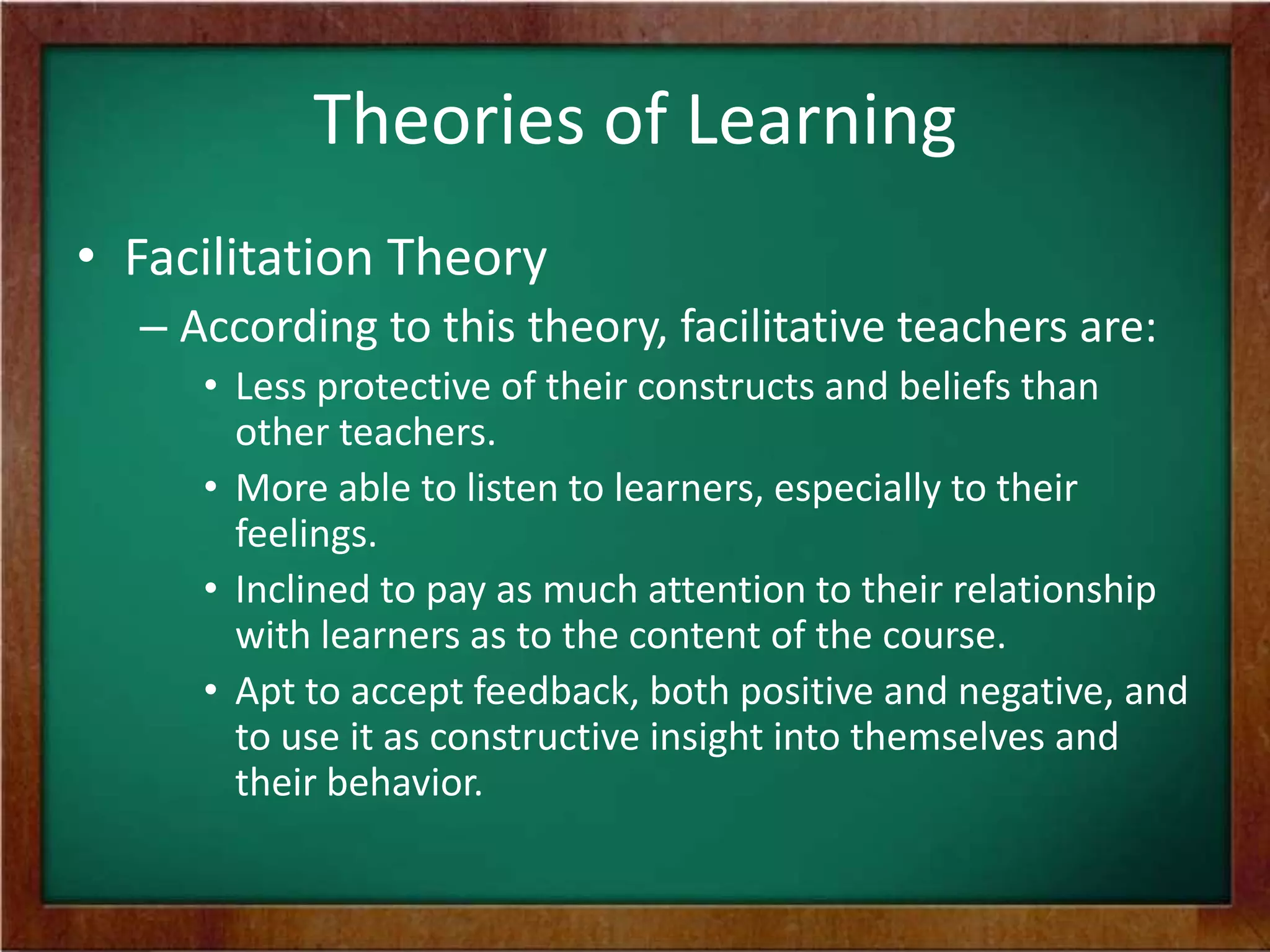 Theories of Learning
• Facilitation Theory
– According to this theory, facilitative teachers are:
• Less protective of their constructs and beliefs than
other teachers.
• More able to listen to learners, especially to their
feelings.
• Inclined to pay as much attention to their relationship
with learners as to the content of the course.
• Apt to accept feedback, both positive and negative, and
to use it as constructive insight into themselves and
their behavior.

 