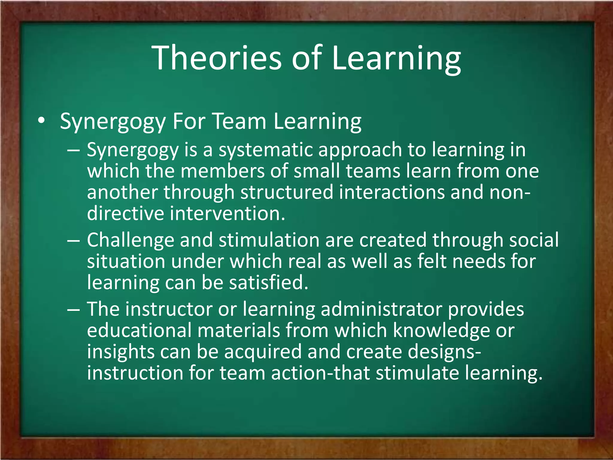 Theories of Learning
• Synergogy For Team Learning
– Synergogy is a systematic approach to learning in
which the members of small teams learn from one
another through structured interactions and nondirective intervention.
– Challenge and stimulation are created through social
situation under which real as well as felt needs for
learning can be satisfied.
– The instructor or learning administrator provides
educational materials from which knowledge or
insights can be acquired and create designsinstruction for team action-that stimulate learning.

 