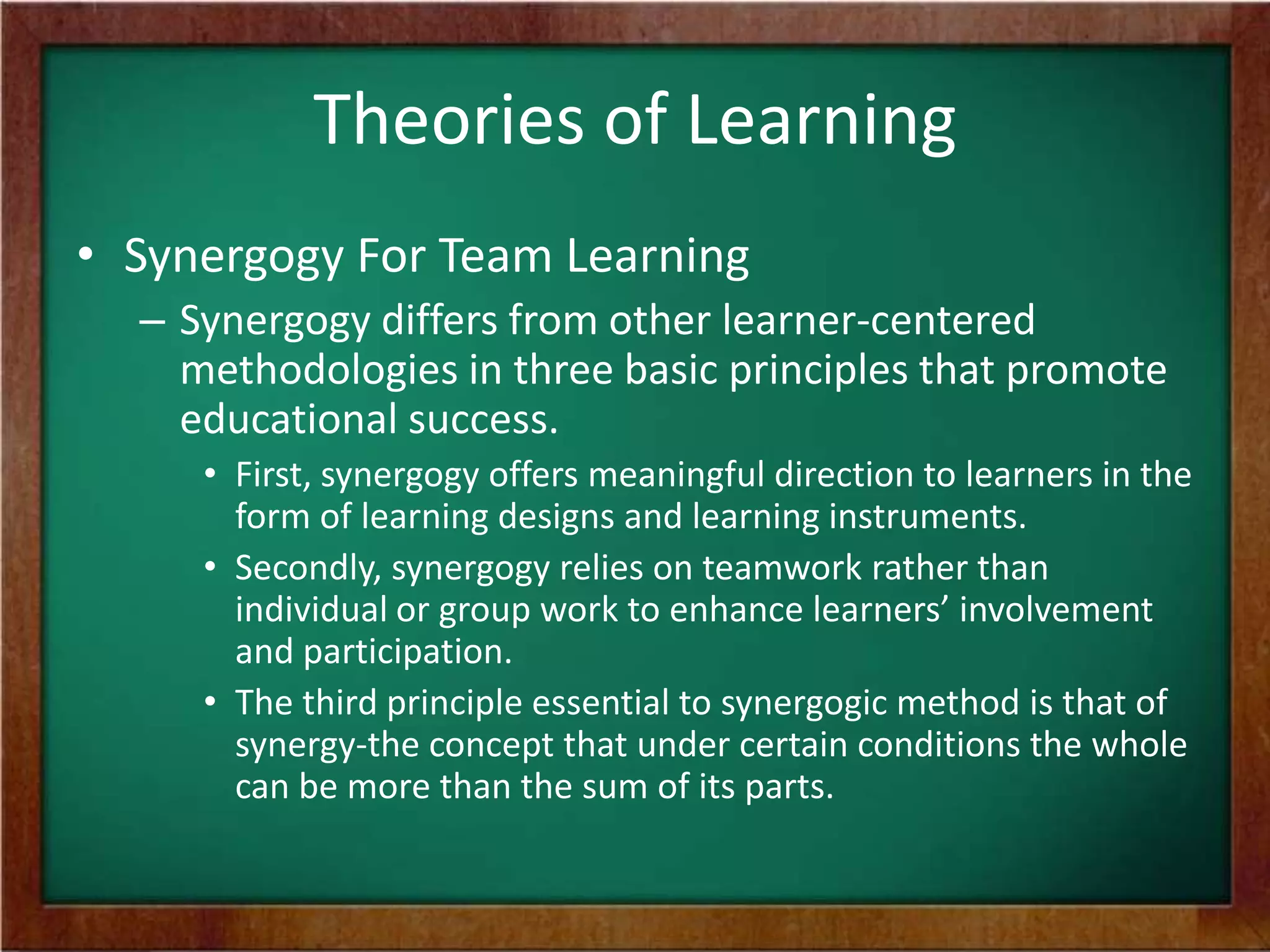 Theories of Learning
• Synergogy For Team Learning
– Synergogy differs from other learner-centered
methodologies in three basic principles that promote
educational success.
• First, synergogy offers meaningful direction to learners in the
form of learning designs and learning instruments.
• Secondly, synergogy relies on teamwork rather than
individual or group work to enhance learners’ involvement
and participation.
• The third principle essential to synergogic method is that of
synergy-the concept that under certain conditions the whole
can be more than the sum of its parts.

 