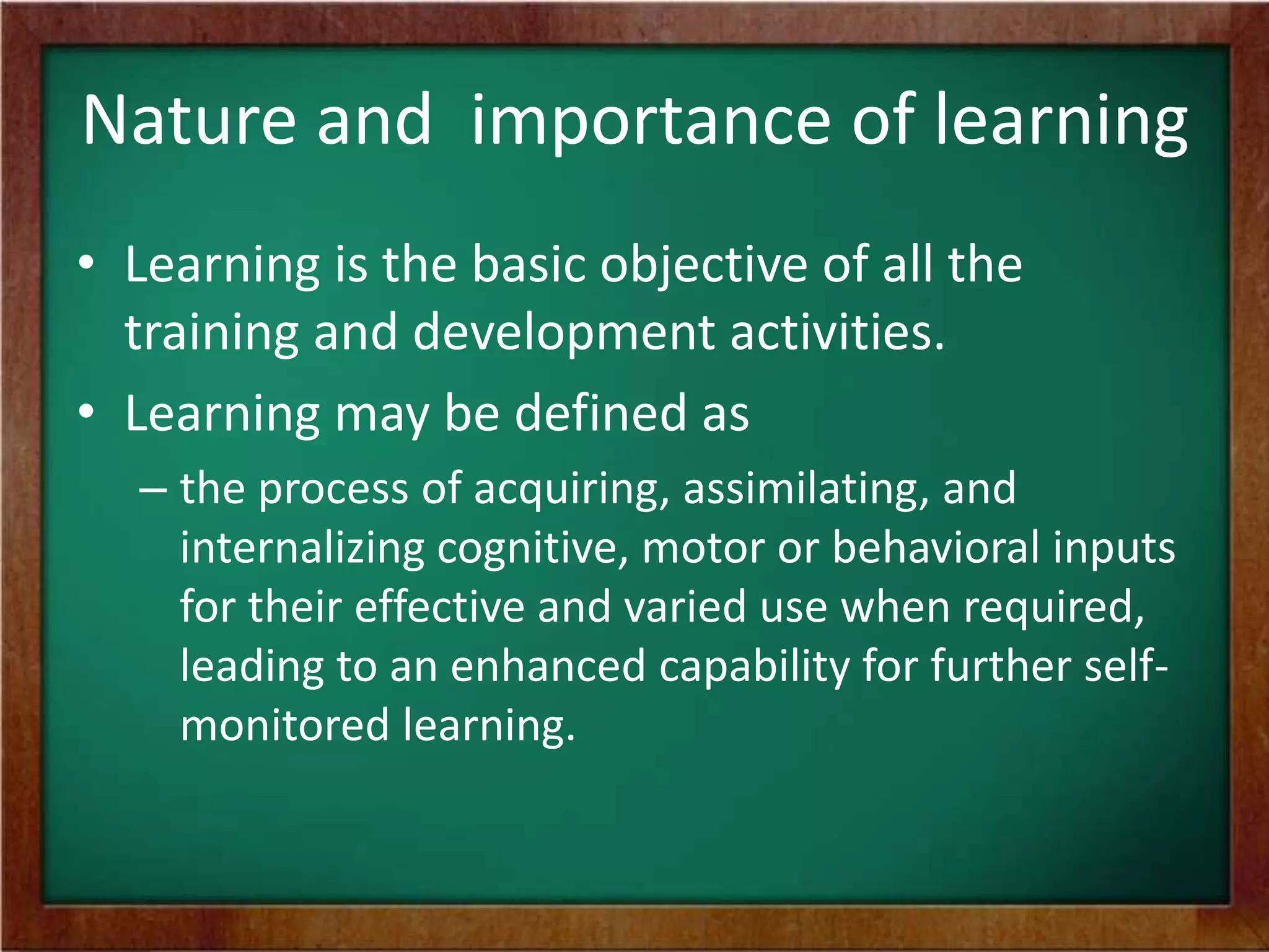 Nature and importance of learning
• Learning is the basic objective of all the
training and development activities.
• Learning may be defined as
– the process of acquiring, assimilating, and
internalizing cognitive, motor or behavioral inputs
for their effective and varied use when required,
leading to an enhanced capability for further selfmonitored learning.

 