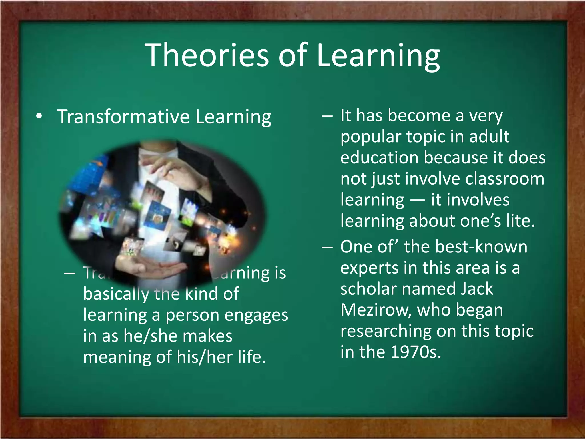 Theories of Learning
• Transformative Learning

– Transformative learning is
basically the kind of
learning a person engages
in as he/she makes
meaning of his/her life.

– It has become a very
popular topic in adult
education because it does
not just involve classroom
learning — it involves
learning about one’s lite.
– One of’ the best-known
experts in this area is a
scholar named Jack
Mezirow, who began
researching on this topic
in the 1970s.

 