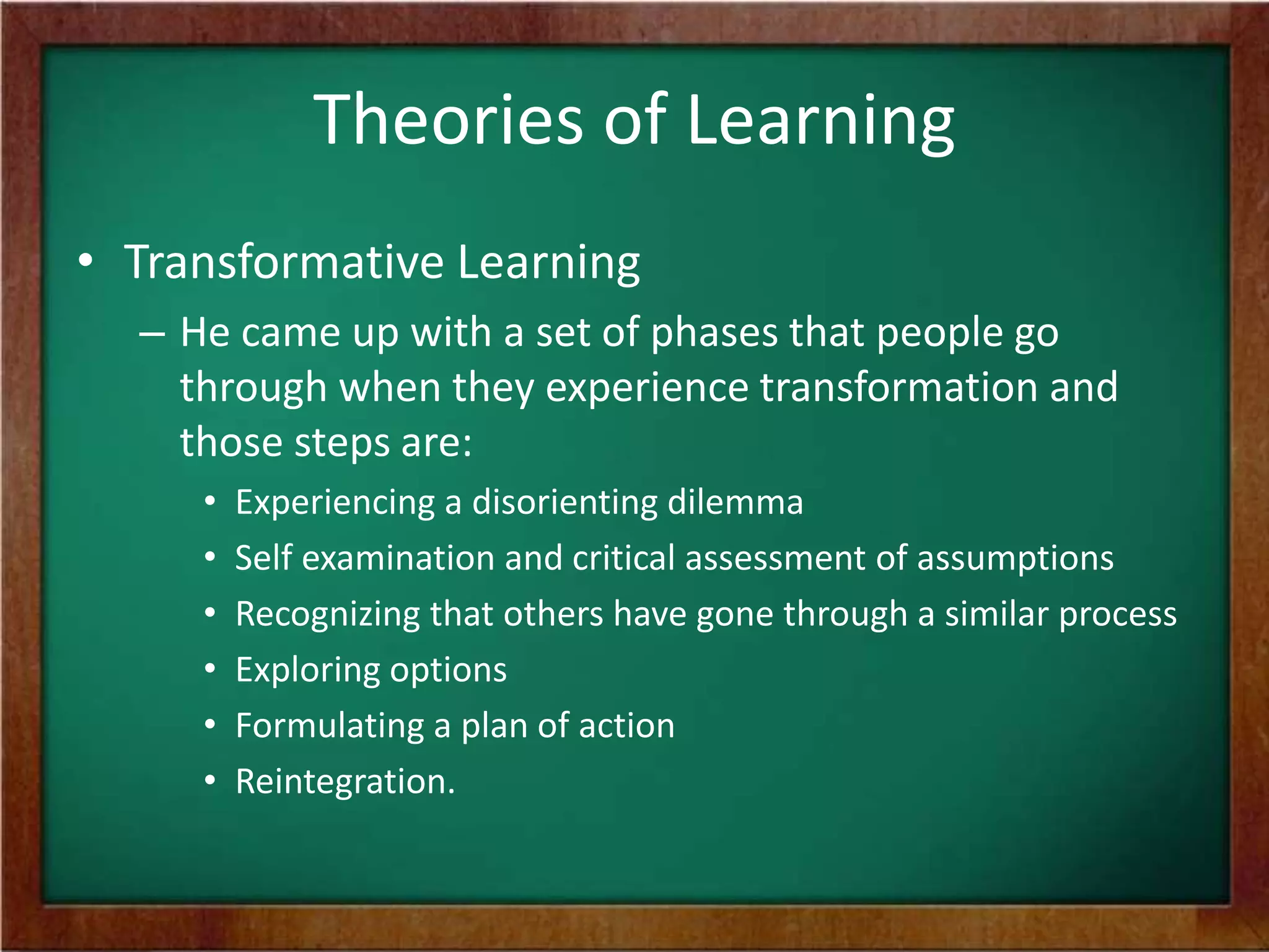 Theories of Learning
• Transformative Learning
– He came up with a set of phases that people go
through when they experience transformation and
those steps are:
•
•
•
•
•
•

Experiencing a disorienting dilemma
Self examination and critical assessment of assumptions
Recognizing that others have gone through a similar process
Exploring options
Formulating a plan of action
Reintegration.

 