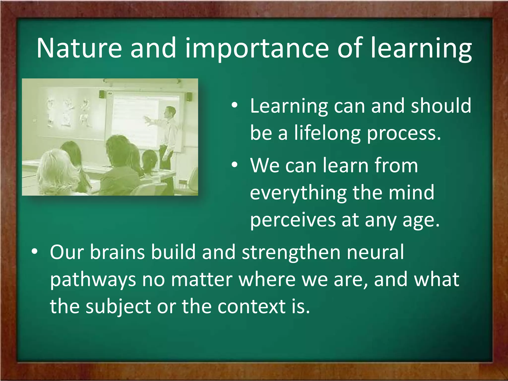 Nature and importance of learning
• Learning can and should
be a lifelong process.
• We can learn from
everything the mind
perceives at any age.
• Our brains build and strengthen neural
pathways no matter where we are, and what
the subject or the context is.

 