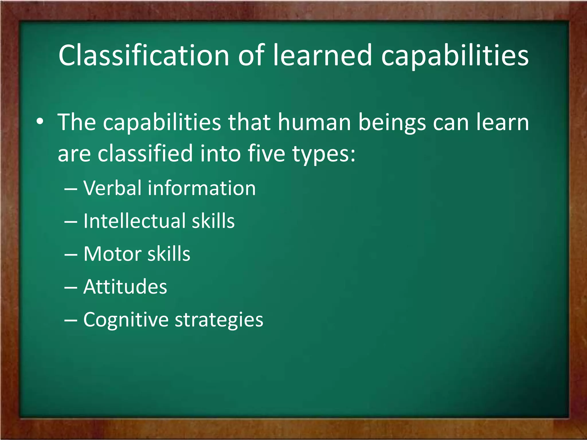 Classification of learned capabilities
• The capabilities that human beings can learn
are classified into five types:
– Verbal information
– Intellectual skills
– Motor skills
– Attitudes
– Cognitive strategies

 