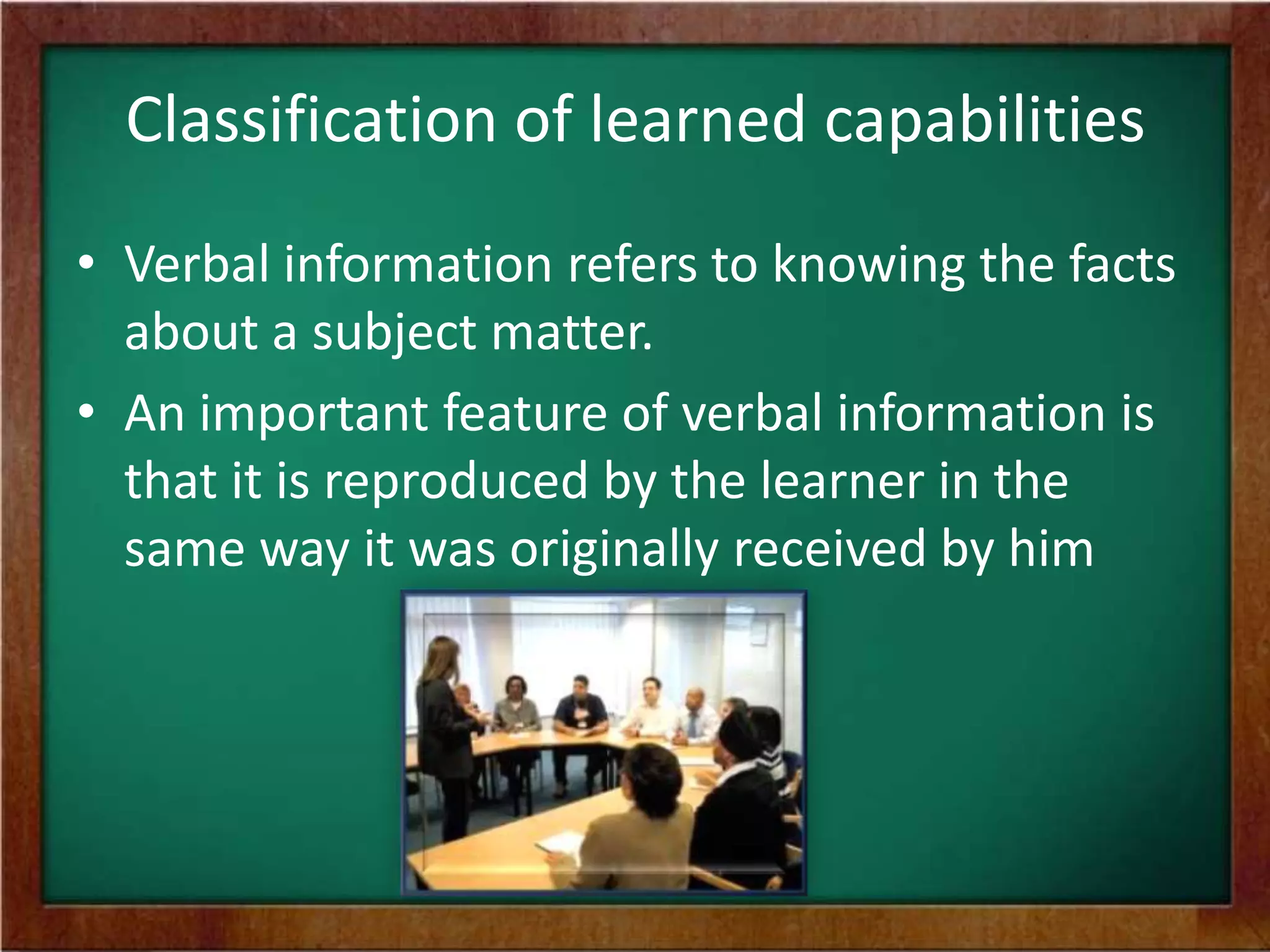 Classification of learned capabilities
• Verbal information refers to knowing the facts
about a subject matter.
• An important feature of verbal information is
that it is reproduced by the learner in the
same way it was originally received by him

 