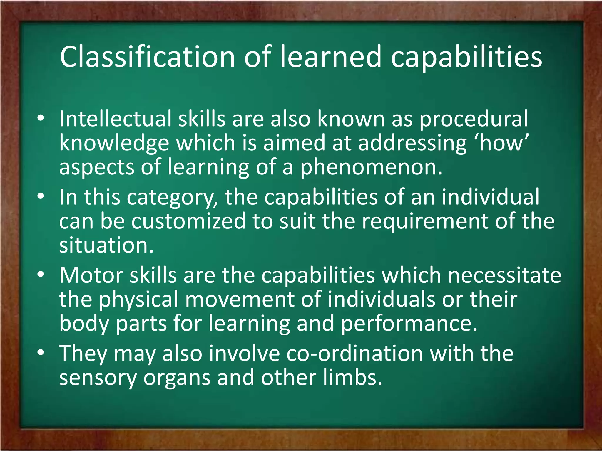 Classification of learned capabilities
• Intellectual skills are also known as procedural
knowledge which is aimed at addressing ‘how’
aspects of learning of a phenomenon.
• In this category, the capabilities of an individual
can be customized to suit the requirement of the
situation.
• Motor skills are the capabilities which necessitate
the physical movement of individuals or their
body parts for learning and performance.
• They may also involve co-ordination with the
sensory organs and other limbs.

 