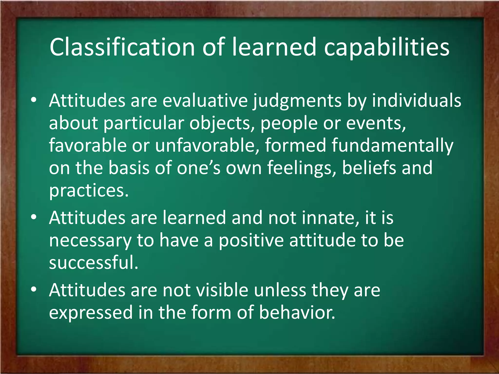 Classification of learned capabilities
• Attitudes are evaluative judgments by individuals
about particular objects, people or events,
favorable or unfavorable, formed fundamentally
on the basis of one’s own feelings, beliefs and
practices.
• Attitudes are learned and not innate, it is
necessary to have a positive attitude to be
successful.
• Attitudes are not visible unless they are
expressed in the form of behavior.

 