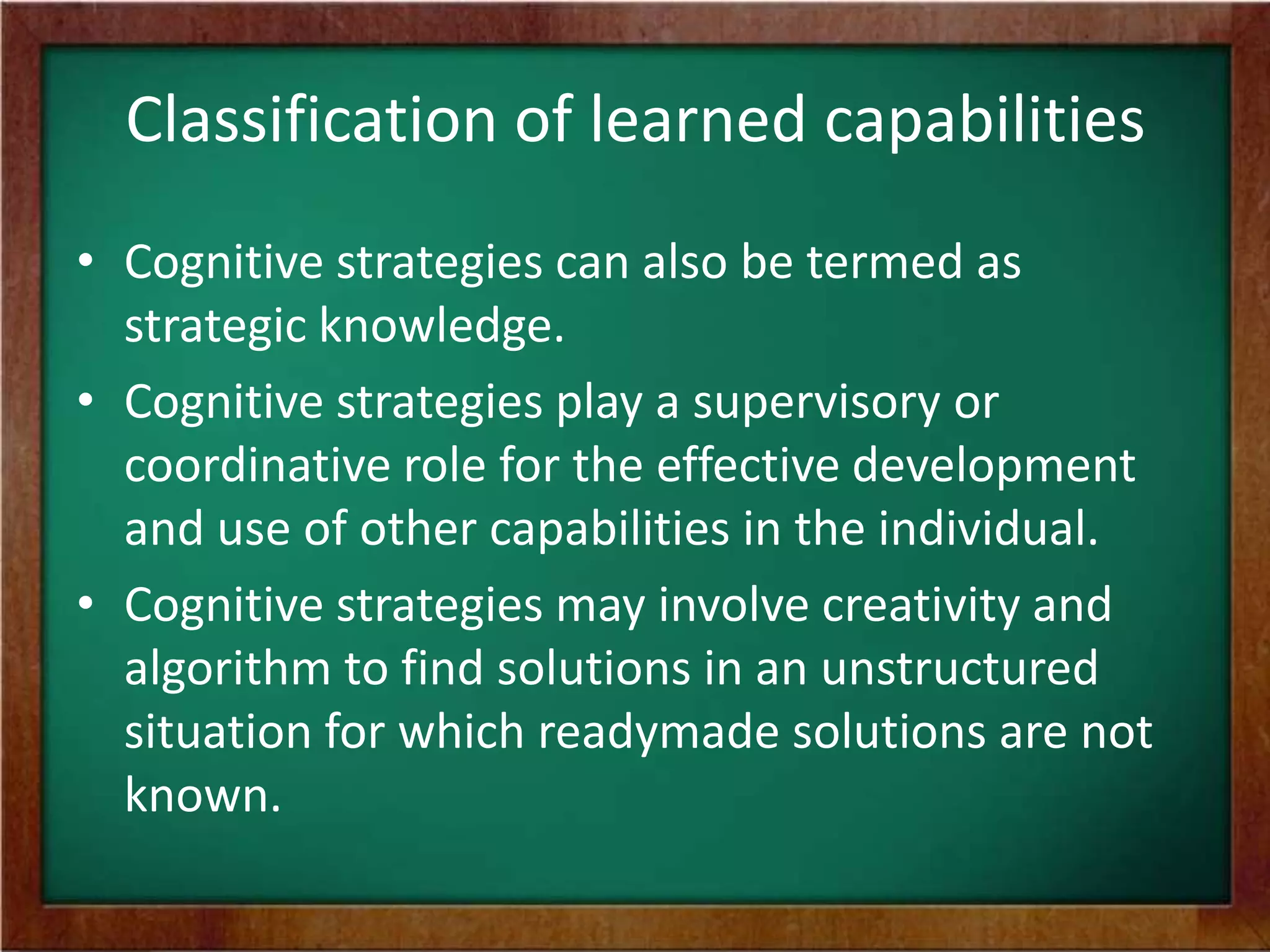 Classification of learned capabilities
• Cognitive strategies can also be termed as
strategic knowledge.
• Cognitive strategies play a supervisory or
coordinative role for the effective development
and use of other capabilities in the individual.
• Cognitive strategies may involve creativity and
algorithm to find solutions in an unstructured
situation for which readymade solutions are not
known.

 