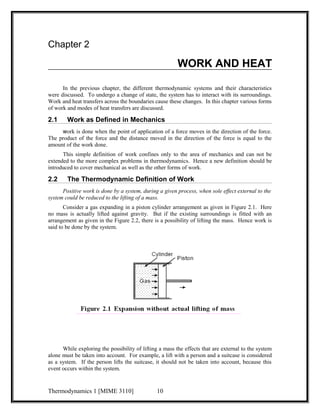 Chapter 2 
WORK AND HEAT 
In the previous chapter, the different thermodynamic systems and their characteristics 
were discussed. To undergo a change of state, the system has to interact with its surroundings. 
Work and heat transfers across the boundaries cause these changes. In this chapter various forms 
of work and modes of heat transfers are discussed. 
2.1 Work as Defined in Mechanics 
work is done when the point of application of a force moves in the direction of the force. 
The product of the force and the distance moved in the direction of the force is equal to the 
amount of the work done. 
This simple definition of work confines only to the area of mechanics and can not be 
extended to the more complex problems in thermodynamics. Hence a new definition should be 
introduced to cover mechanical as well as the other forms of work. 
2.2 The Thermodynamic Definition of Work 
Positive work is done by a system, during a given process, when sole effect external to the 
system could be reduced to the lifting of a mass. 
Consider a gas expanding in a piston cylinder arrangement as given in Figure 2.1. Here 
no mass is actually lifted against gravity. But if the existing surroundings is fitted with an 
arrangement as given in the Figure 2.2, there is a possibility of lifting the mass. Hence work is 
said to be done by the system. 
While exploring the possibility of lifting a mass the effects that are external to the system 
alone must be taken into account. For example, a lift with a person and a suitcase is considered 
as a system. If the person lifts the suitcase, it should not be taken into account, because this 
event occurs within the system. 
Thermodynamics 1 [MIME 3110] 10 
 