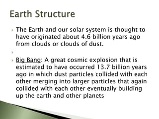  The Earth and our solar system is thought to
have originated about 4.6 billion years ago
from clouds or clouds of dust.

 Big Bang: A great cosmic explosion that is
estimated to have occurred 13.7 billion years
ago in which dust particles collided with each
other merging into larger particles that again
collided with each other eventually building
up the earth and other planets
 