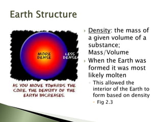  Density: the mass of
a given volume of a
substance;
Mass/Volume
 When the Earth was
formed it was most
likely molten
◦ This allowed the
interior of the Earth to
form based on density
 Fig 2.3
 