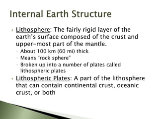  Lithosphere: The fairly rigid layer of the
earth’s surface composed of the crust and
upper-most part of the mantle.
◦ About 100 km (60 mi) thick
◦ Means “rock sphere”
◦ Broken up into a number of plates called
lithospheric plates
 Lithospheric Plates: A part of the lithosphere
that can contain continental crust, oceanic
crust, or both
 