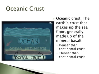  Oceanic crust: The
earth’s crust that
makes up the sea
floor, generally
made up of the
mineral basalt
◦ Denser than
continental crust
◦ Thinner than
continental crust
 