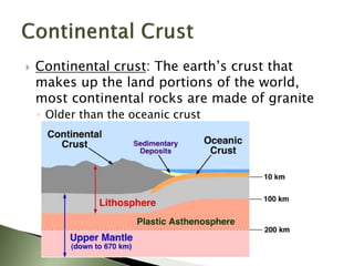  Continental crust: The earth’s crust that
makes up the land portions of the world,
most continental rocks are made of granite
◦ Older than the oceanic crust
 
