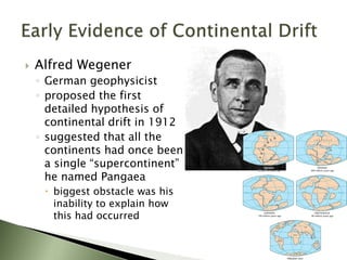  Alfred Wegener
◦ German geophysicist
◦ proposed the first
detailed hypothesis of
continental drift in 1912
◦ suggested that all the
continents had once been
a single “supercontinent”
he named Pangaea
 biggest obstacle was his
inability to explain how
this had occurred
 