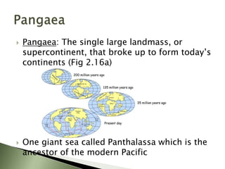  Pangaea: The single large landmass, or
supercontinent, that broke up to form today’s
continents (Fig 2.16a)
 One giant sea called Panthalassa which is the
ancestor of the modern Pacific
 