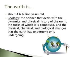  about 4.6 billion years old
 Geology: the science that deals with the
dynamics and physical history of the earth,
the rocks of which it is composed, and the
physical, chemical, and biological changes
that the earth has undergone or is
undergoing
 