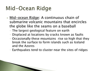  Mid-ocean Ridge: A continuous chain of
submarine volcanic mountains that encircles
the globe like the seams on a baseball
◦ The largest geological feature on earth
◦ Displaced at locations by cracks known as faults
◦ Occasionally these mountains rise so high that they
break the surface to form islands such as Iceland
and the Azores
◦ Earthquakes tend to cluster near the sites of ridges
 
