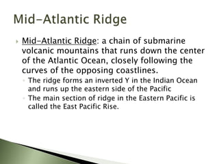  Mid-Atlantic Ridge: a chain of submarine
volcanic mountains that runs down the center
of the Atlantic Ocean, closely following the
curves of the opposing coastlines.
◦ The ridge forms an inverted Y in the Indian Ocean
and runs up the eastern side of the Pacific
◦ The main section of ridge in the Eastern Pacific is
called the East Pacific Rise.
 