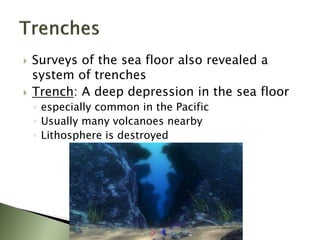  Surveys of the sea floor also revealed a
system of trenches
 Trench: A deep depression in the sea floor
◦ especially common in the Pacific
◦ Usually many volcanoes nearby
◦ Lithosphere is destroyed
 