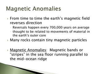  From time to time the earth’s magnetic field
reverses direction
◦ Reversals happen every 700,000 years on average
◦ thought to be related to movements of material in
the earth’s outer core
 Many rocks contain tiny magnetic particles
 Magnetic Anomalies: Magnetic bands or
“stripes” in the sea floor running parallel to
the mid-ocean ridge
 