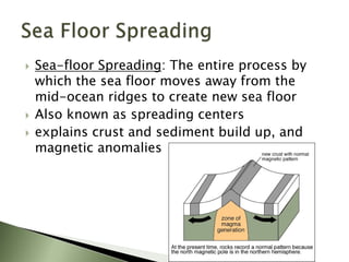  Sea-floor Spreading: The entire process by
which the sea floor moves away from the
mid-ocean ridges to create new sea floor
 Also known as spreading centers
 explains crust and sediment build up, and
magnetic anomalies
 