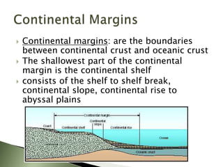  Continental margins: are the boundaries
between continental crust and oceanic crust
 The shallowest part of the continental
margin is the continental shelf
 consists of the shelf to shelf break,
continental slope, continental rise to
abyssal plains
 