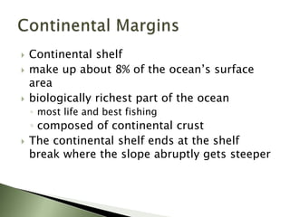  Continental shelf
 make up about 8% of the ocean’s surface
area
 biologically richest part of the ocean
◦ most life and best fishing
◦ composed of continental crust
 The continental shelf ends at the shelf
break where the slope abruptly gets steeper
 