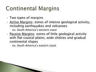 Two types of margins
 Active Margins: zones of intense geological activity,
including earthquakes and volcanoes
◦ ex. South America’s western coast
 Passive Margins: zones of little geological activity
with flat coastal plains, wide shelves and gradual
continental slopes
◦ ex. South America’s eastern coast
 