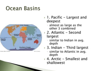  1. Pacific - Largest and
deepest
◦ almost as large as the
other 3 combined
 2. Atlantic - Second
largest
◦ similar to Indian in avg.
depth
 3. Indian - Third largest
◦ similar to Atlantic in avg.
depth
 4. Arctic - Smallest and
shallowest
 