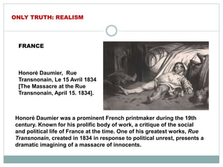 FRANCE
Honoré Daumier, Rue
Transnonain, Le 15 Avril 1834
[The Massacre at the Rue
Transnonain, April 15. 1834].
ONLY TRUTH: REALISM
Honoré Daumier was a prominent French printmaker during the 19th
century. Known for his prolific body of work, a critique of the social
and political life of France at the time. One of his greatest works, Rue
Transnonain, created in 1834 in response to political unrest, presents a
dramatic imagining of a massacre of innocents.
 