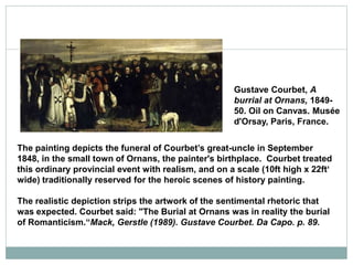 Gustave Courbet, A
burrial at Ornans, 1849-
50. Oil on Canvas. Musée
d'Orsay, Paris, France.
The painting depicts the funeral of Courbet’s great-uncle in September
1848, in the small town of Ornans, the painter's birthplace. Courbet treated
this ordinary provincial event with realism, and on a scale (10ft high x 22ft‘
wide) traditionally reserved for the heroic scenes of history painting.
The realistic depiction strips the artwork of the sentimental rhetoric that
was expected. Courbet said: "The Burial at Ornans was in reality the burial
of Romanticism.“Mack, Gerstle (1989). Gustave Courbet. Da Capo. p. 89.
 