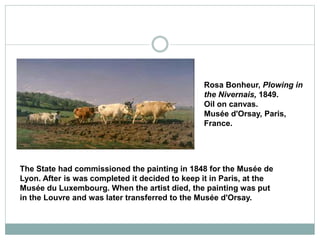 The State had commissioned the painting in 1848 for the Musée de
Lyon. After is was completed it decided to keep it in Paris, at the
Musée du Luxembourg. When the artist died, the painting was put
in the Louvre and was later transferred to the Musée d'Orsay.
Rosa Bonheur, Plowing in
the Nivernais, 1849.
Oil on canvas.
Musée d'Orsay, Paris,
France.
 