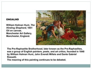 The Pre-Raphaelite Brotherhood, later known as the Pre-Raphaelites,
was a group of English painters, poets, and art critics, founded in 1848
by William Holman Hunt, John Everett Millais and Dante Gabriel
Rossetti.
The meaning of this painting continues to be debated.
ENGALND
William Holman Hunt, The
Hireling Shepherd, 1851
Oil on canvas.
Manchester Art Gallery,
Manchester, England.
 