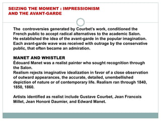 The controversies generated by Courbet’s work, conditioned the
French public to accept radical alternatives to the academic Salon.
He established the idea of the avant-garde in the popular imagination.
Each avant-garde wave was received with outrage by the conservative
public, that often became an admiration.
MANET AND WHISTLER
Édouard Manet was a realist painter who sought recognition through
the Salon.
Realism rejects imaginative idealization in favor of a close observation
of outward appearances, the accurate, detailed, unembellished
depiction of nature or of contemporary life. Realism ran through 1840,
1850, 1860.
Artists identified as realist include Gustave Courbet, Jean Francois
Millet, Jean Honoré Daumier, and Edward Manet.
SEIZING THE MOMENT : IMPRESSIONISM
AND THE AVANT-GARDE
 