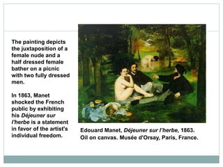 Edouard Manet, Déjeuner sur l’herbe, 1863.
Oil on canvas. Musée d'Orsay, Paris, France.
The painting depicts
the juxtaposition of a
female nude and a
half dressed female
bather on a picnic
with two fully dressed
men.
In 1863, Manet
shocked the French
public by exhibiting
his Déjeuner sur
l'herbe is a statement
in favor of the artist's
individual freedom.
 