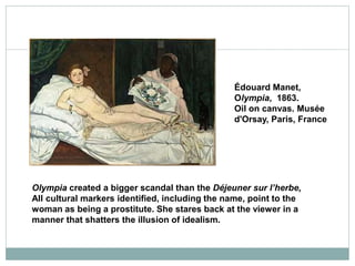 Olympia created a bigger scandal than the Déjeuner sur l’herbe,
All cultural markers identified, including the name, point to the
woman as being a prostitute. She stares back at the viewer in a
manner that shatters the illusion of idealism.
Édouard Manet,
Olympia, 1863.
Oil on canvas. Musée
d'Orsay, Paris, France
 