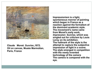 Claude Monet. Sunrise.,1872.
Oil on canvas, Musée Marmottan,
Paris, France
Impressionism is a light,
spontaneous manner of painting
which began in France as a
reaction against the formalism of
the dominant academic style.
The movement's name came
from Monet's early work,
Impression: Sunrise, which was
singled out for criticism by Louis
Leroy on its exhibition.
The hallmark of the style is the
attempt to capture the subjective
impression of light in a scene.
The style emerged in competition
with the newly invented
technology of the camera
The camera is compared with the
eye.
 
