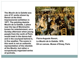 Pierre-Auguste Renoir,
Le Moulin de la Galette, 1876.
Oil on canvas. Musee d'Orsay, Paris
The Moulin de la Galette was
one of 21 works shown by
Renoir at the third
Impressionist exhibition in
1877. The painting depicts
Moulin de la Galette, a place
near the top of Montmartre
known for entertainment, on a
Sunday afternoon when young
people from the north of Paris
would meet in the dance-hall
and in the courtyard behind it,
in fine weather. The scene in
this work is not an authentic
representation of the clientele
of the Moulin, but rather a
scrupulously organized series
of portraits.
 