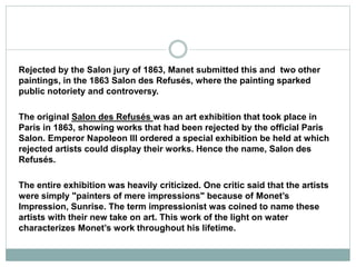 Rejected by the Salon jury of 1863, Manet submitted this and two other
paintings, in the 1863 Salon des Refusés, where the painting sparked
public notoriety and controversy.
The original Salon des Refusés was an art exhibition that took place in
Paris in 1863, showing works that had been rejected by the official Paris
Salon. Emperor Napoleon III ordered a special exhibition be held at which
rejected artists could display their works. Hence the name, Salon des
Refusés.
The entire exhibition was heavily criticized. One critic said that the artists
were simply "painters of mere impressions" because of Monet’s
Impression, Sunrise. The term impressionist was coined to name these
artists with their new take on art. This work of the light on water
characterizes Monet’s work throughout his lifetime.
 