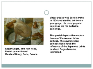 Edgar Degas was born in Paris
in 1834 and studied art from a
young age. His most popular
paintings are his ballerina
paintings.
This pastel depicts the modern
theme of the woman in her
bathtub. The asymmetrical
composition shows the
influence of the Japanese prints
in which Degas became
interested.
Edgar Degas, The Tub, 1886.
Pastel on cardboard.
Musée d'Orsay, Paris, France
 