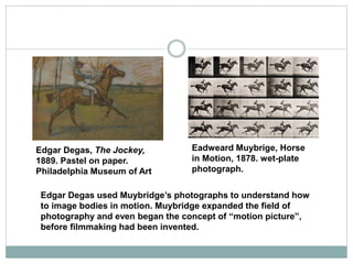 Edgar Degas, The Jockey,
1889. Pastel on paper.
Philadelphia Museum of Art
Eadweard Muybrige, Horse
in Motion, 1878. wet-plate
photograph.
Edgar Degas used Muybridge’s photographs to understand how
to image bodies in motion. Muybridge expanded the field of
photography and even began the concept of “motion picture”,
before filmmaking had been invented.
 